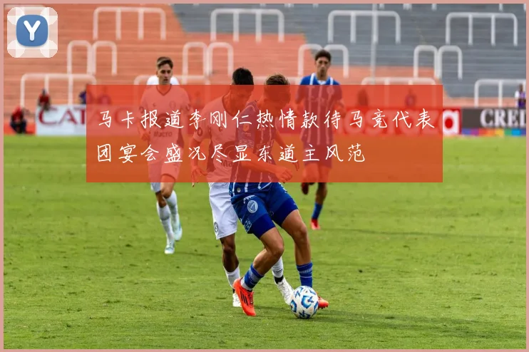 马卡报道李刚仁热情款待马竞代表团宴会盛况尽显东道主风范