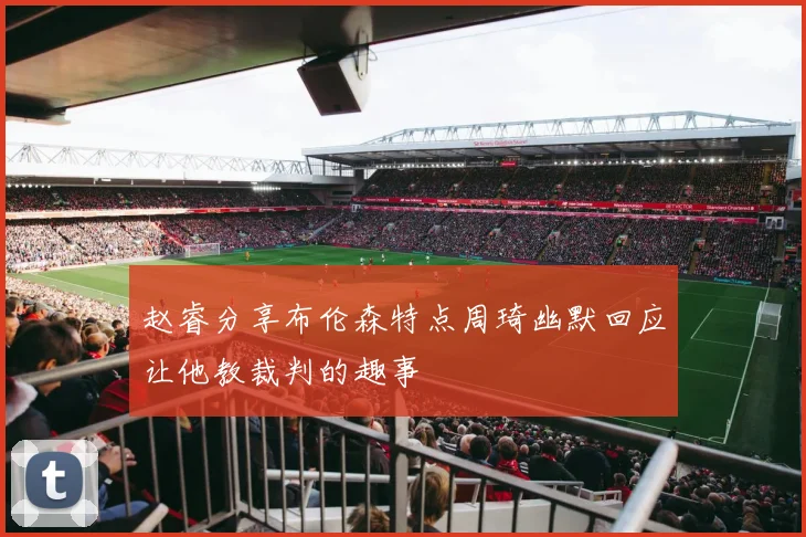 赵睿分享布伦森特点周琦幽默回应让他教裁判的趣事