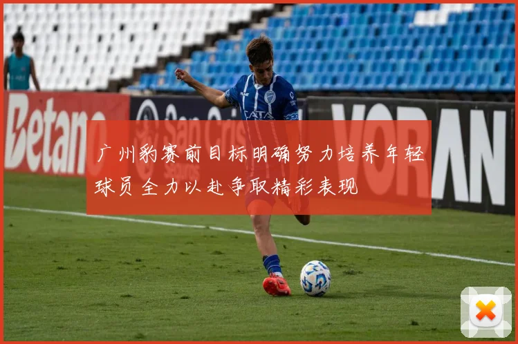 广州豹赛前目标明确努力培养年轻球员全力以赴争取精彩表现