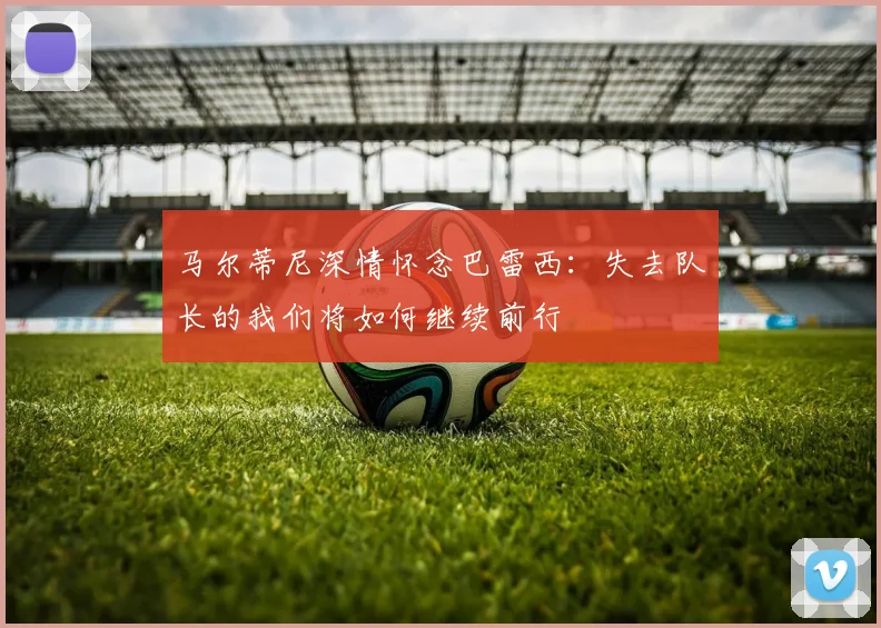 马尔蒂尼深情怀念巴雷西：失去队长的我们将如何继续前行