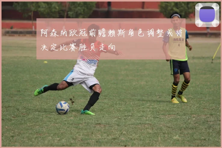 阿森纳欧冠前瞻赖斯角色调整或将决定比赛胜负走向