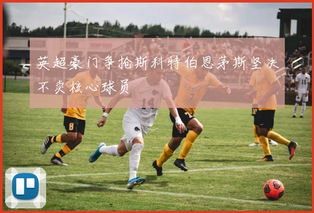 英超豪门争抢斯科特伯恩茅斯坚决不卖核心球员
