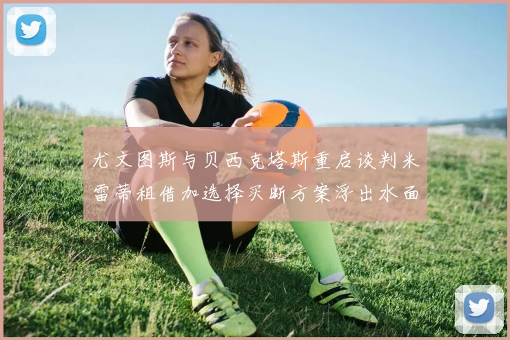 尤文图斯与贝西克塔斯重启谈判米雷蒂租借加选择买断方案浮出水面