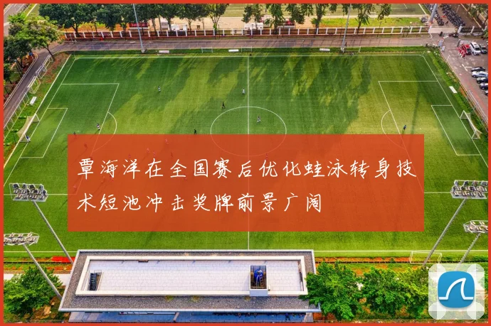 覃海洋在全国赛后优化蛙泳转身技术短池冲击奖牌前景广阔